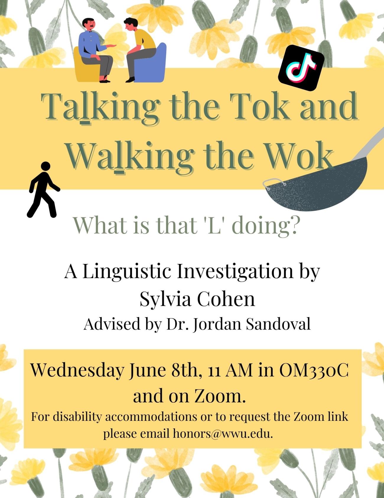 A white poster with a border of yellow flowers at the top and bottom of the page and clipart of the Tik Tok logo, two people talking, a wok, and a person walking. Text reads: "Talking the Tok and Walking the Wok. What is that 'L' doing? A Linguistic Investigation by Sylvia Cohen. Advised by Dr. Jordan Sandoval. Wednesday June 8th, 11AM OM330C and on Zoom. For disability accommodations or to request the Zoom link please email honors@wwu.edu." The 'L' in Talking and Walking are underlined.