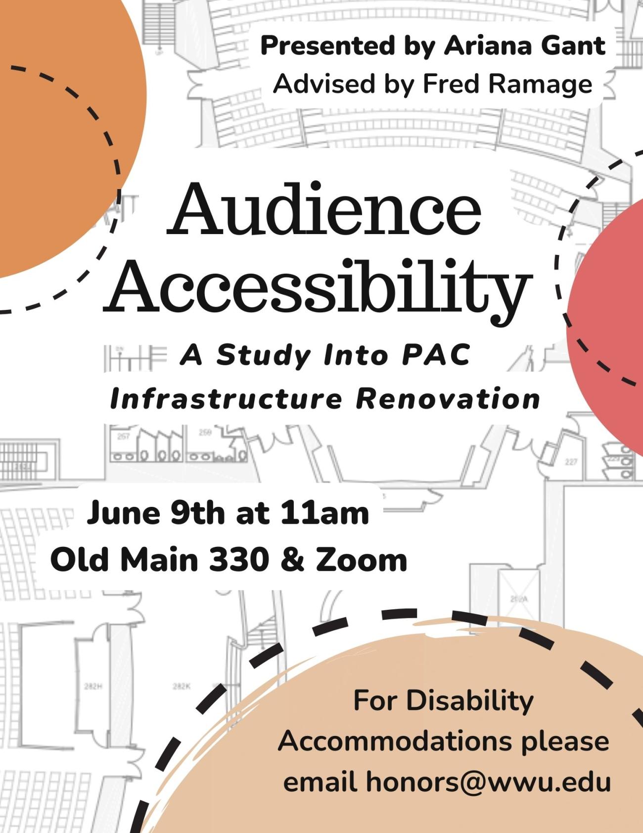 Background is displaying the floorplan of the WWU Performing Arts Center with 3 multicolored decorative semi-circles framing the poster. Text reads "Presented by Ariana Gant, Advised by Fred Ramage. Audience Accessibility. A Study Into PAC Infrastructure Renovation. June 9th at 11am, OM330 & Zoom. For Disability Accommodations please email honors@wwu.edu."