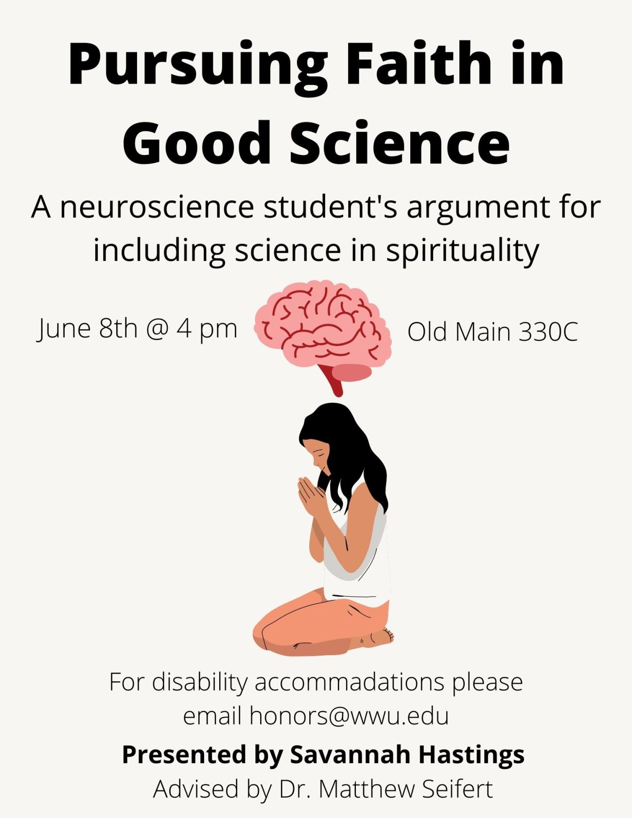 White background with a cartoon image of a person praying, directly above her is a human brain. The text reads: "Pursuing Faith in Good Science: A neuroscience student's argument for including science in spirituality. Presented by Savannah Hastings, advised by Dr. Matthew Seifert. The date of this presentation is June 8th at 4 pm on Western Washington University's campus in Old Main 330C. For disability accommodations please email honors@wwu.edu."