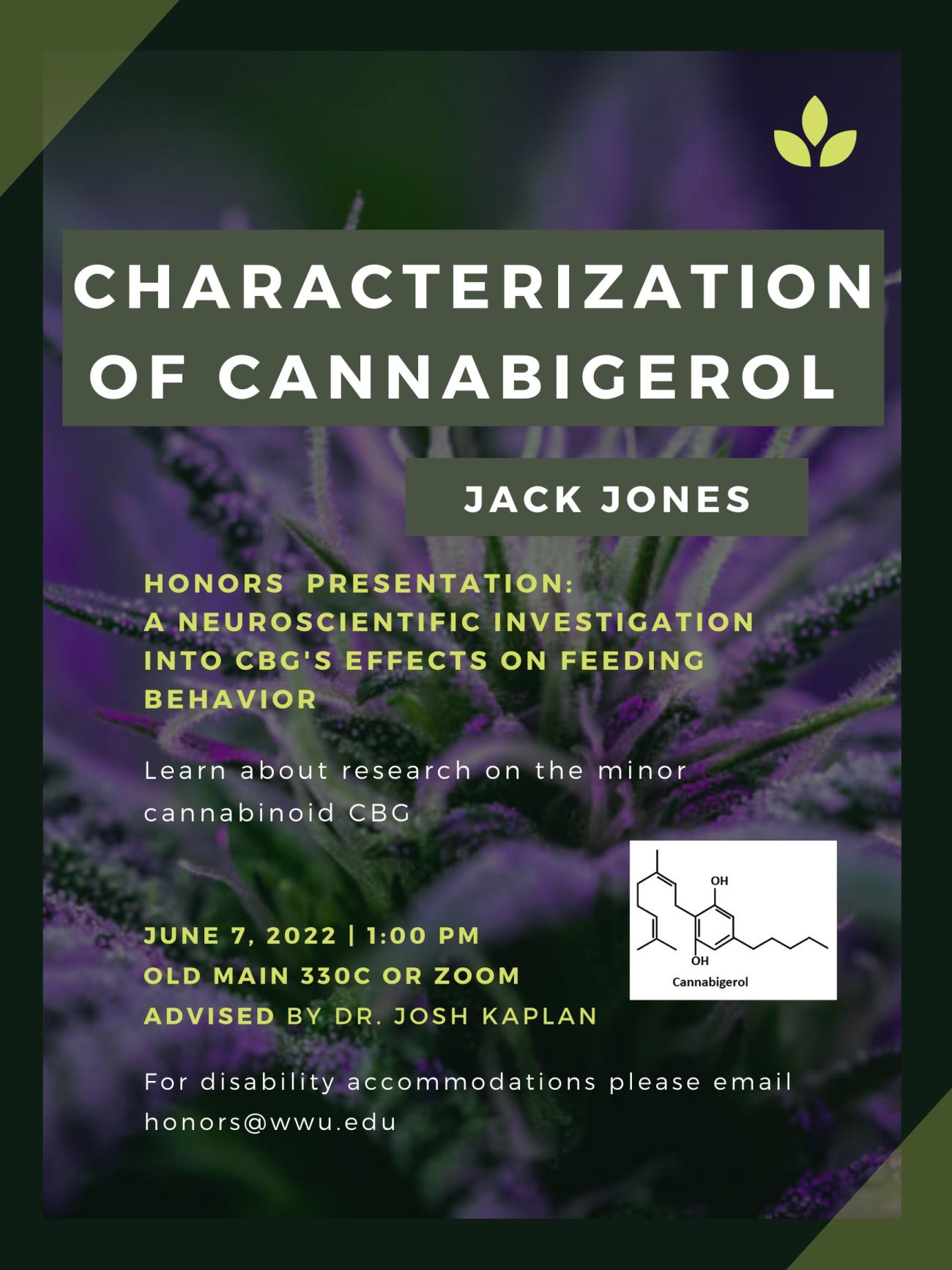 A dark green and purple poster with a close-up shot of the flowering plant Cannabis Sativa as the background. A picture of the chemical structure of CBG is present on a white background. The text reads "Characterization of Cannabigerol. Jack Jones. Honors presentation: A neuroscientific investigation into CBG's effects on feeding behavior. Learn about research on the minor cannabinoid CBG. June 7, 2022. 1pm. Old Main 330C or Zoom. Advised by Dr. Josh Kaplan. For disability accommodations please email honors