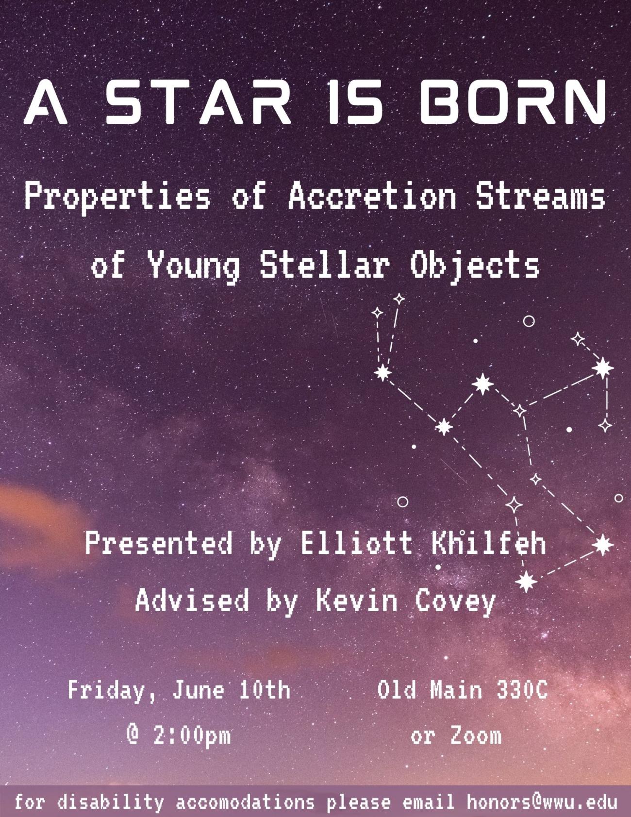 Gradient dark-to-light photo of a purple starry sky background and a white drawing of the constellation of Orion with text that reads “A Star is Born: Properties of Accretion Streams of Young Stellar Objects. Presented by Elliott Khilfeh. Advised by Kevin Covey. Friday, June 10th at 2:00pm. Old Main 330C or Zoom. For disability accommodations please email honors@wwu.edu.” 