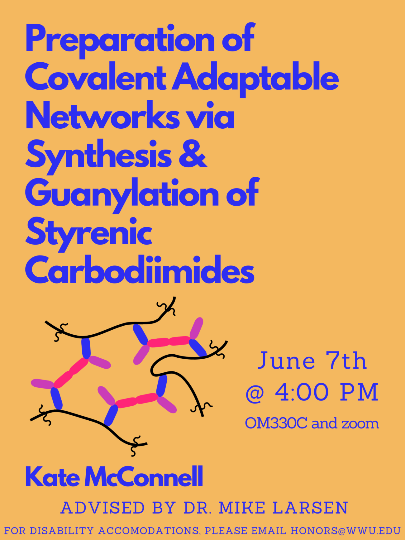 Orange background with cartoon representation of guanidine-based covalent adaptable network. Text reads “Preparation of Covalent Adaptable Networks via Synthesis & Guanylation of Styrenic Carbodiimides. Presented by Kate McConnell, advised by Dr. Mike Larsen. June 7th at 4:00 PM. OM330C and zoom. For disability accommodations please email honors@wwu.edu."