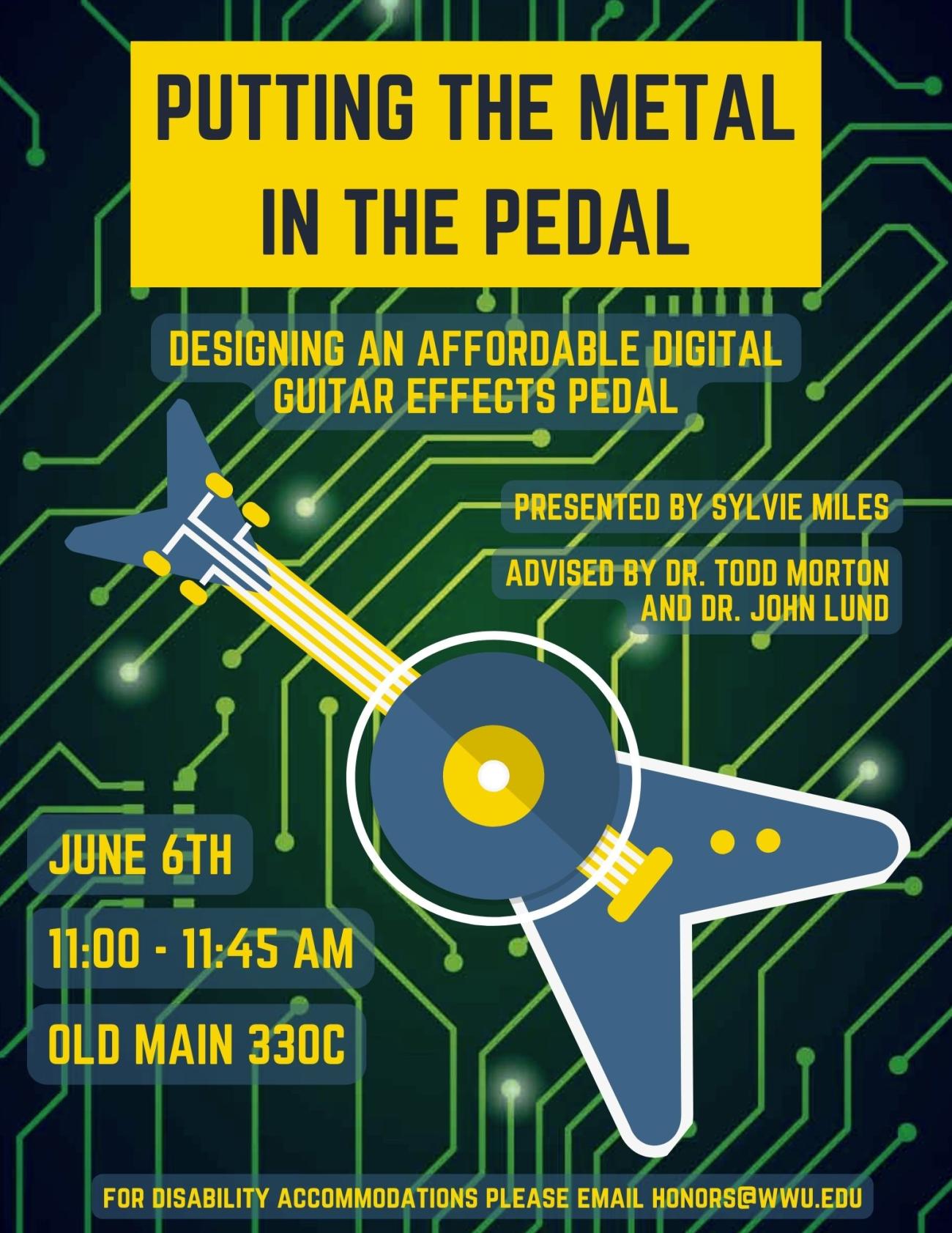 Image consists of circuit board background with graphic of bass guitar overlayed. Text says: “Putting the Metal in the Pedal: Designing an Affordable Digital Guitar Effects Pedal. Presented by Sylvie Miles. Advised by Dr. Todd Morton and Dr. John Lund. June 6th, 11:00 – 11:45 AM, Old Main 330C. For disability accommodations please email honors@wwu.edu."