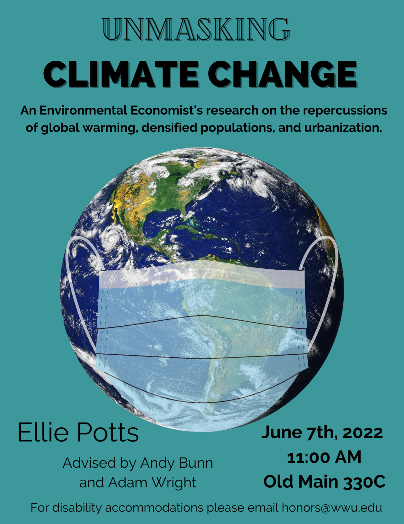 Poster with a blue background displays earth with a partially transparent face mask covering the lower half of the globe. The text reads: "Unmasking Climate Change. An Environmental Economist's research on the repercussions of global warming, densified populations, and urbanization Presented by Ellie Potts. June 7th, 2022 - 11:00 AM - Old Main 330C. Advised by Andy Bunn and Adam Wright. For disability accommodations please email honors@wwu.edu."