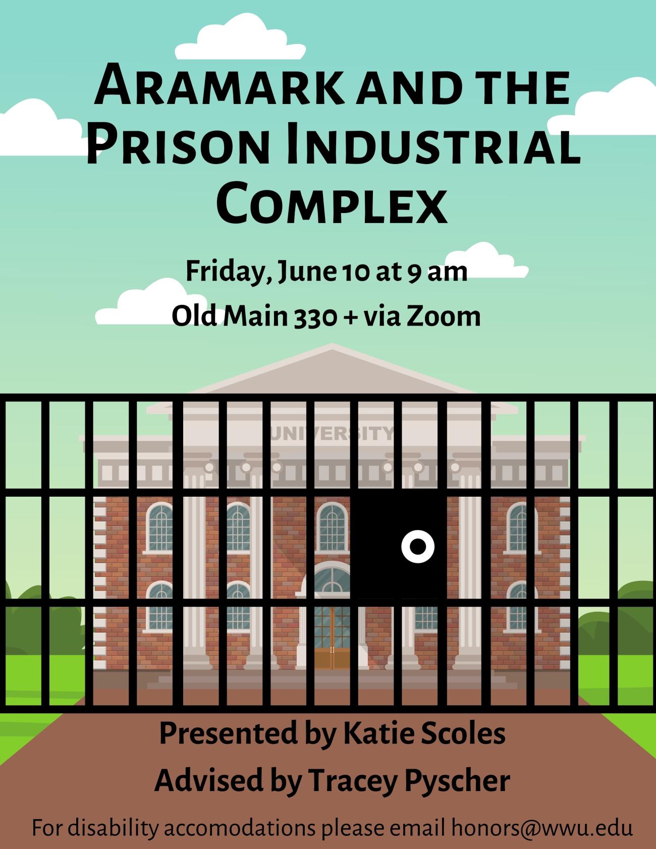 A poster wth clip art of a brick university building sitting on a grass lawn with a blue sky background. In front of it are jail bars blocking the path to the building. Text reads “Aramark and the Prison Industrial Complex. June 10 at 9 am. Presented by Katie Scoles, Advised by Tracey Pyscher. For disability accommodations please email honors@wwu.edu.”