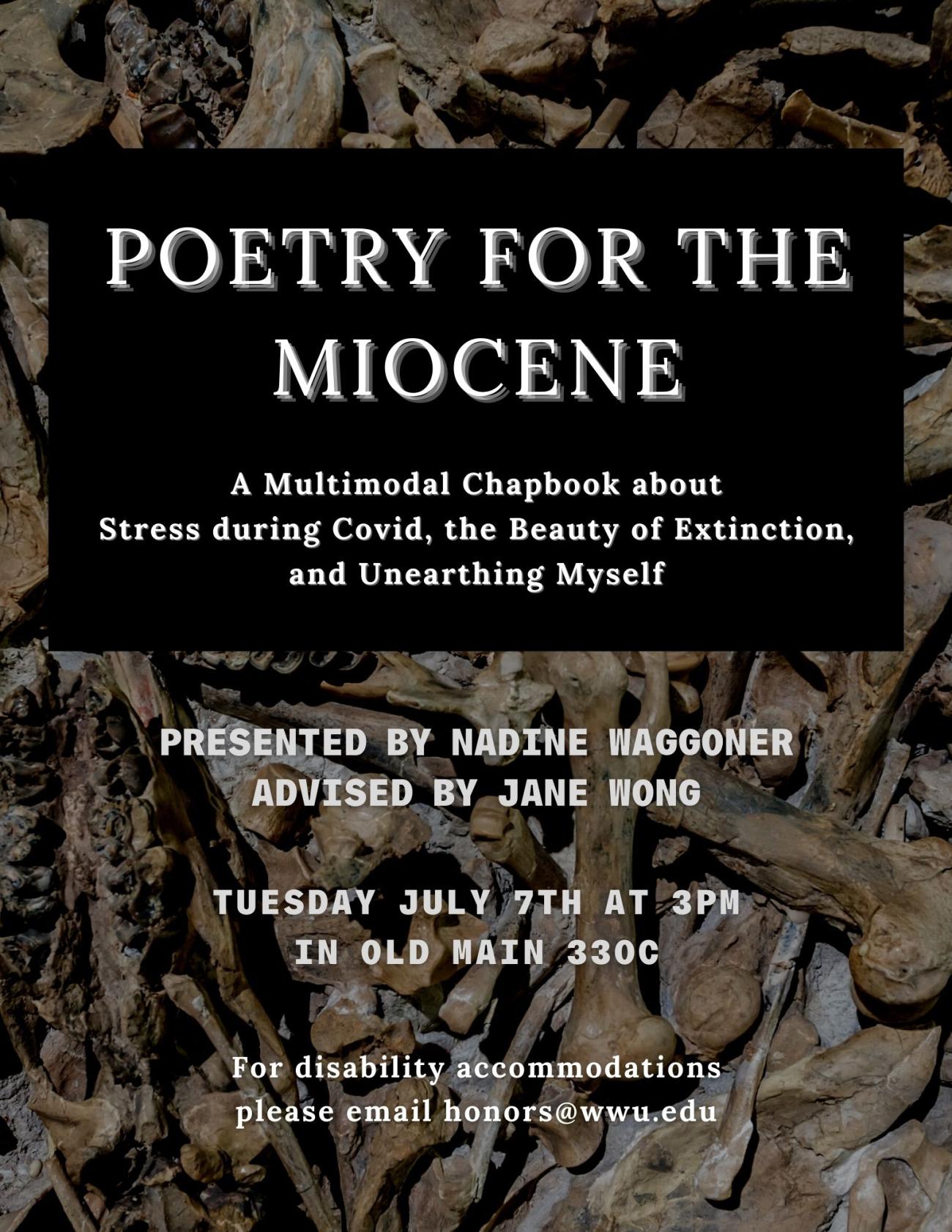 Poster withwhite text on a dark brown background. The brown background consists of a solid-brown color box in front of an image of scattered animal bones on a flat surface. The text reads: "Poetry for the Miocene: A Multimodal Chapbook about Stress during Covid, the Beauty of Extinction, and Unearthing Myself. Presented by Nadine Waggoner, advised by Jane Wong. Tuesday, June 7th at 3pm in Old Main 330C. For disability accommodations, please email honors@wwu.edu."