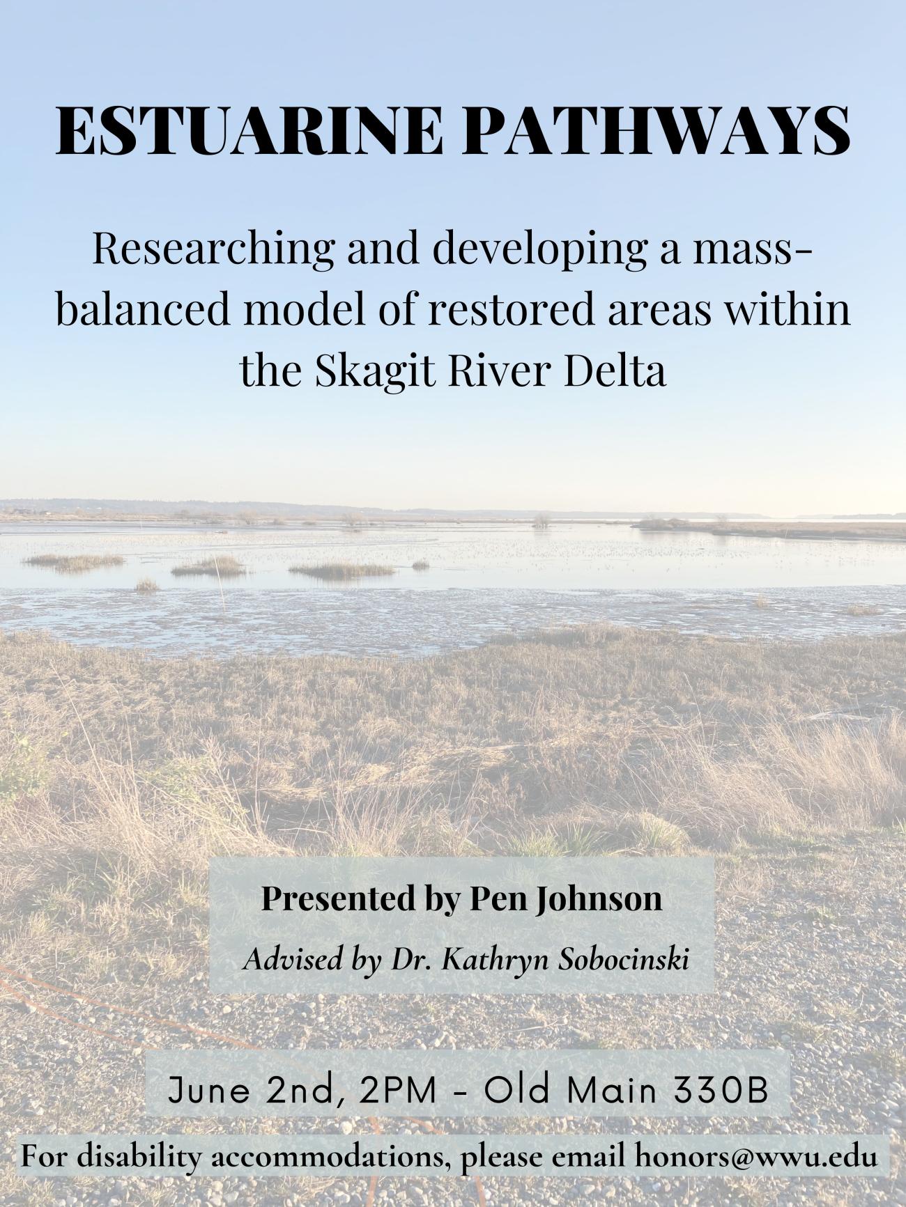 A poster with a background depicting a faded estuary. The text on the top center reads, “Estuarine Pathways, Researching and developing a mass-balanced model of restored areas within the Skagit River Delta”. Text on a grey rectangle on the bottom center reads, “Presented by Pen Johnson, Advised by Dr. Kathryn Sobocinski”. Underneath this text is a date and time “June 2nd, 2PM in Old Main 330B” followed by text that reads, “For disability accommodations, please email honors@wwu.edu”