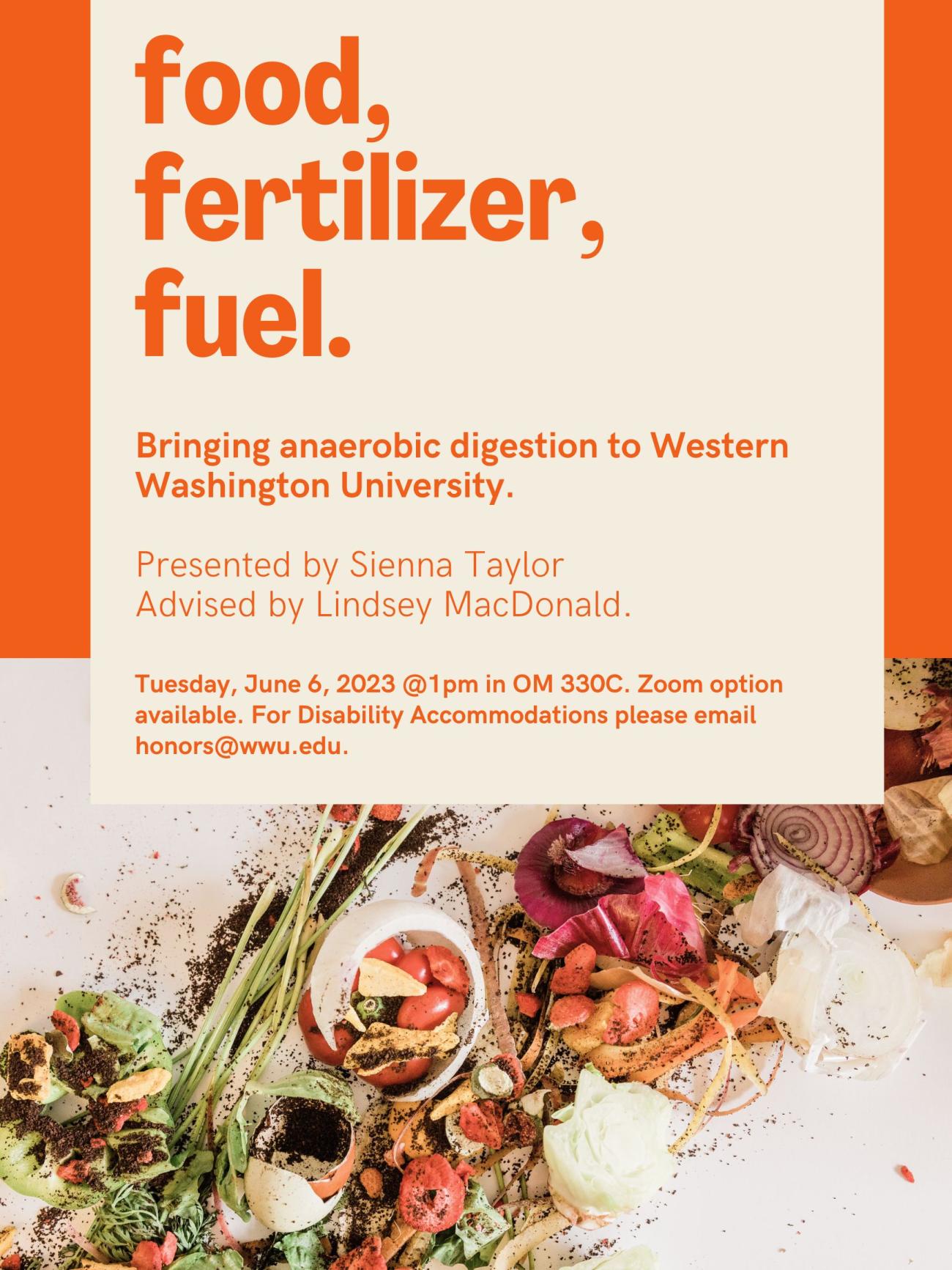  Top half of poster is an orange background with the title, "food, fertilizer, fuel. Bringing anaerobic digestion to Western Washington University. Presented by Sienna Taylor. Advised by Lindsey MacDonald. Tuesday, June 6, 2023 @1pm in OM 330C. Zoom option available. For Disability Accommodations please email honors@wwu.edu." The bottom half of poster is an image of food scraps on a white background. 