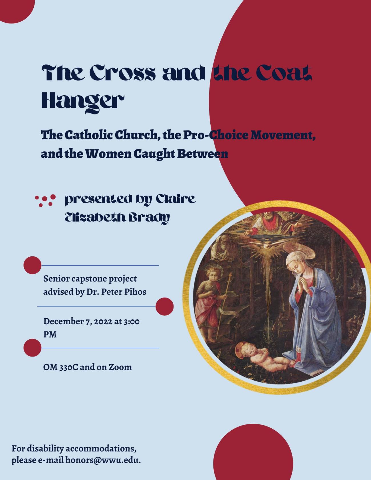 A blue poster with maroon circles and one separate circle that contains a painting of baby Jesus and Mary. The text reads: "The Cross and the Coat Hanger: The Catholic Church, the Pro-Choice Movement, and the Women Caught Between. Presented by Claire Elizabeth Brady. Senior capstone project advised by Dr. Peter Pihos. December 7, 2022 at 3:00 PM. OM 330C and on Zoom. For disability accommodations, please e-mail honors@wwu.edu."