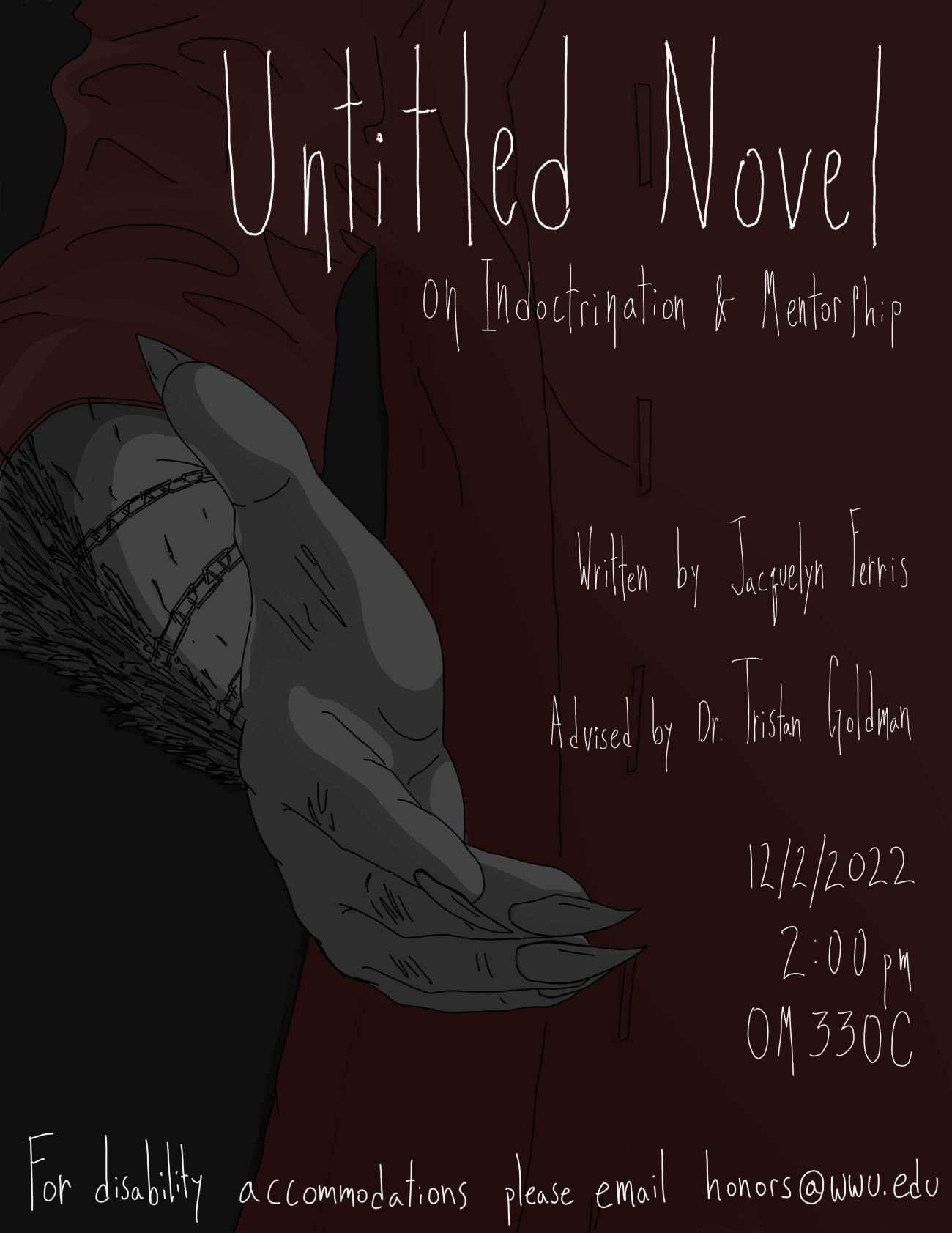 A gray and taloned hand is offering help or perhaps a hand shake to the viewer on the end of a feathered arm. The arm itself is wrapped in a chain, and is extending from a muted red half-sleeved jacket. There is a darker charcoal background with white and willowy hand-written text stands overtop that reads: “Untitled Novel on Indoctrination & Mentorship. Written by Jacquelyn Ferris. Advised by Dr. Tristan Goldman. 12/2/2022 2:00pm OM330C. For disability accommodations please email honors@wwu.edu”