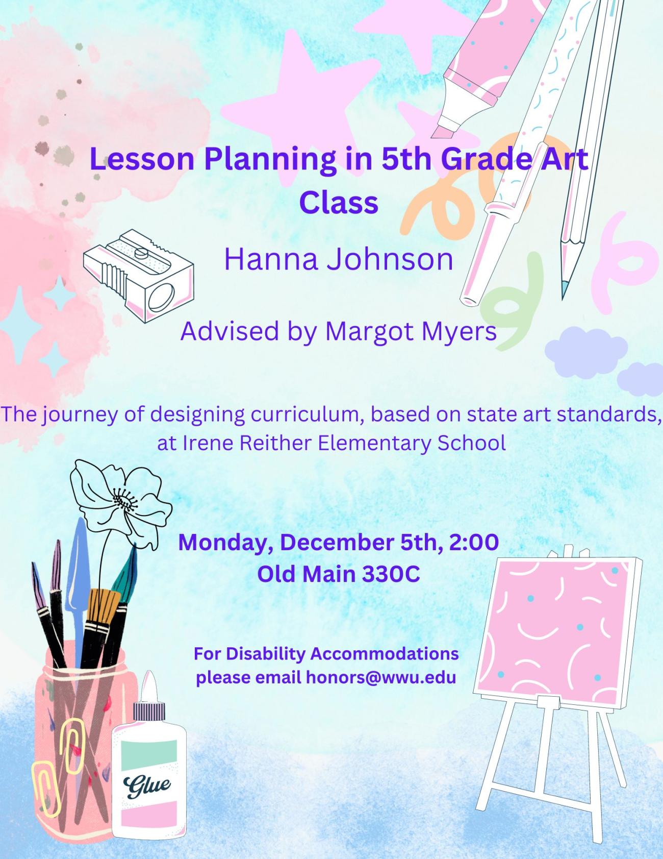 A poster with a blue watercolor background, and graphics of various school supplies. The text reads: "Lesson Planning in 5th Grade Art Class. Hanna Johnson. Advised by Margot Myers. The journey of designing a curriculum, based on state standards, at Irene Reither Elementary School. Monday December 5 3:00 OM330C. For disability accommodations please email honors@wwu.edu."