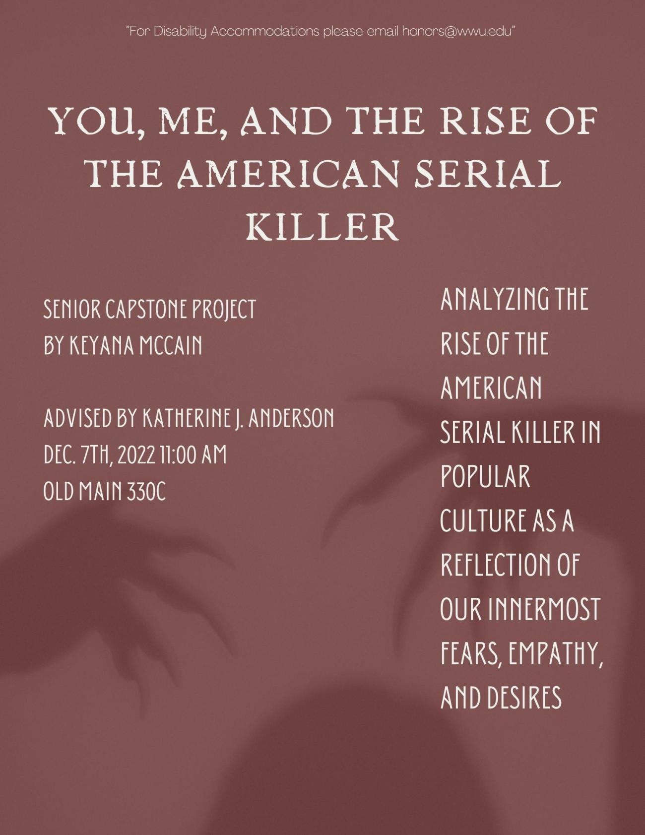 A poster with a plain red background, overlayed with the shadow of a monstrous looking figure with long claws. The text reads “You, Me, and the Rise of the American Serial Killer: Analyzing the rise of the American serial killer in popular culture as a reflection of our own innermost fears, empathy and desires. Senior capstone project by Keyana McCain, Advised by Katherine J. Anderson, December 7th, 2022 at 11 am in Old Main 330 C."