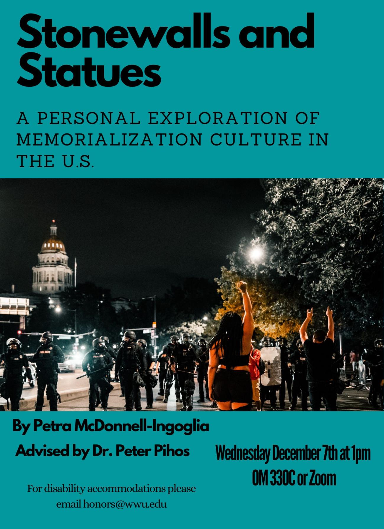 A poster with a teal background and an image of people at a protest. The text reads: "Stonewalls and Statues: A Personal Exploration of Memorialization Culture in the U.S. Picture of policemen standing in front of a young girl with her arm raised in front of the US capital building. By Petra McDonnell-Ingoglia, Advised by Dr. Peter Pihos. Wednesday December 7th at 1pm in Old Main 330C or on Zoom. For disability accommodations please email honors@wwu.edu."