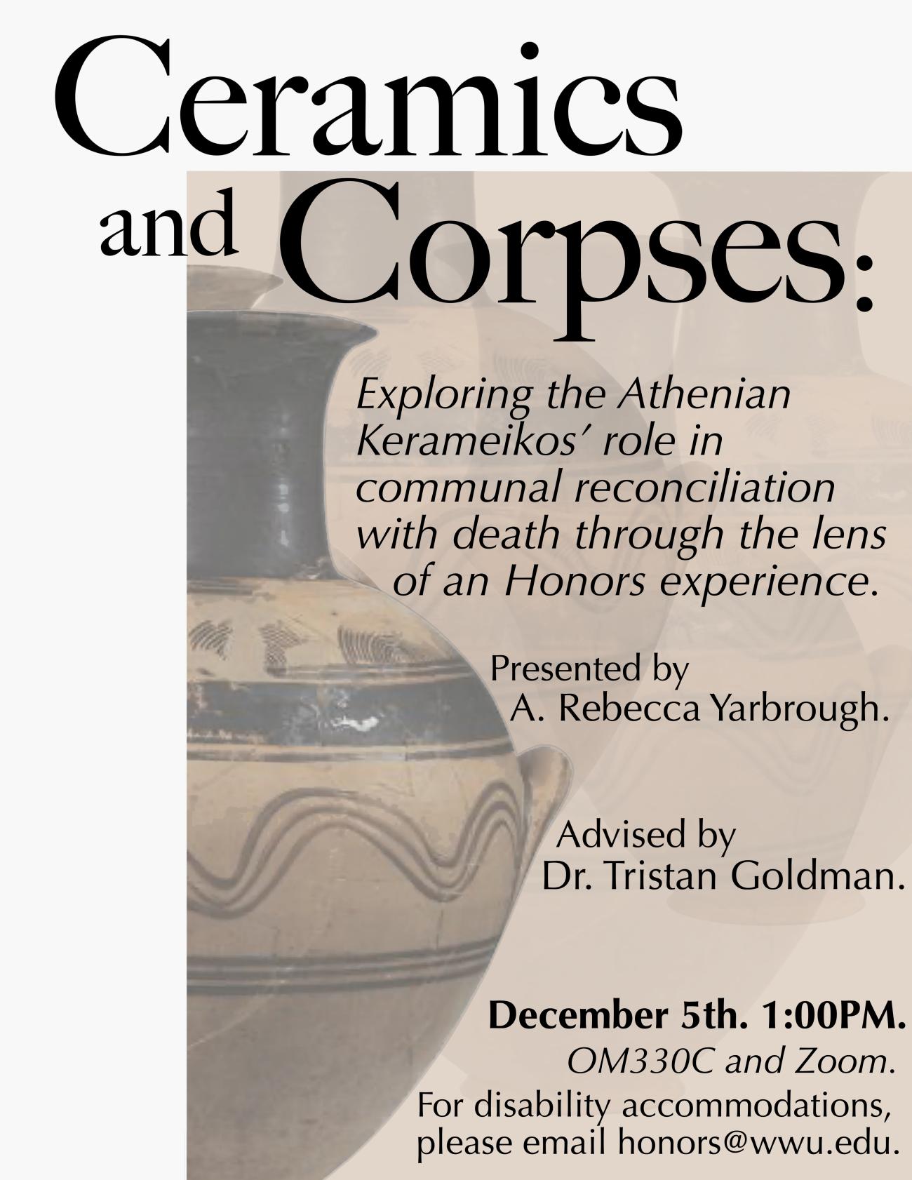 Iterative images of an amphora on a clay-colored background. Text reads “Ceramics and Corpses: Exploring the Athenian Kerameikos’ role in communal reconciliation with death through the lens of an Honors experience. Presented by A. Rebecca Yarbrough. Advised by Dr. Tristan Goldman. December 5th. 1:00PM. OM330C and Zoom. For disability accommodations, please email honors@wwu.edu.”