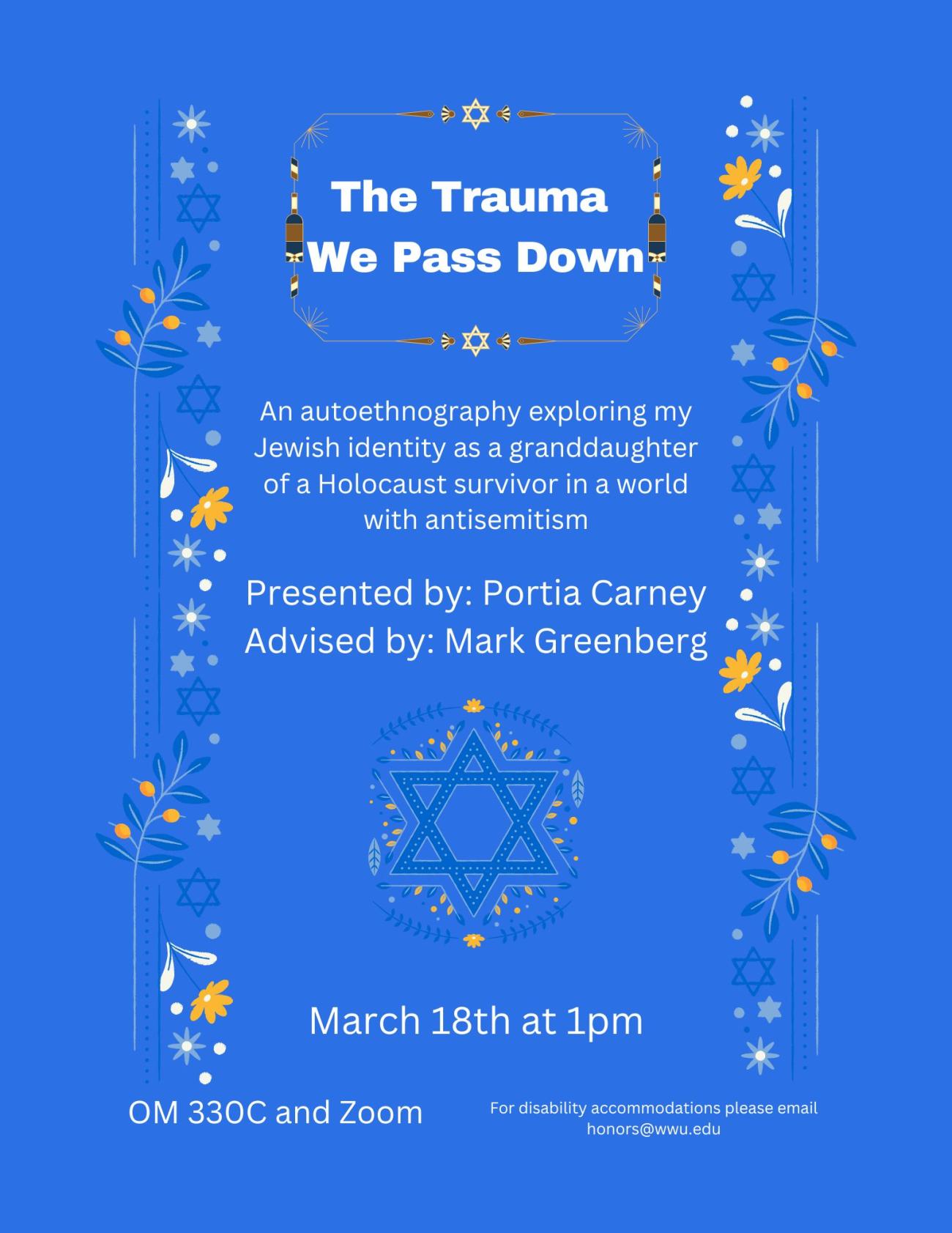 Alt Text: Blue background with a Star of David and flower border, and a Star of David image in the center. The text reads, "The Trauma We Pass Down. An autoethnography exploring my Jewish identity as a granddaughter of a Holocaust survivor in a world with antisemitism. Presented by Portia Carney. Advised by Mark Greenberg. March 18th at 1 pm. OM 330C and Zoom. For disability accommodations please email honors@wwu.edu."