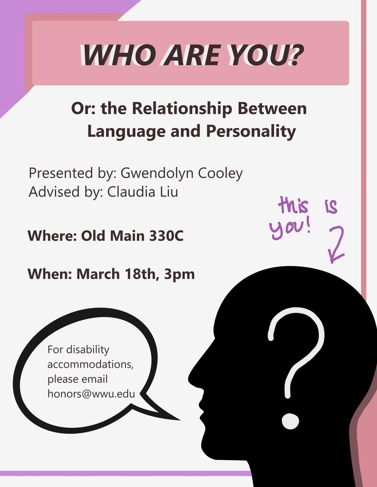 bottom right of the poster is a silhouette of a head with a white question mark laid over it. Accents of purple and pink run along the peripheries of the poster. The text reads "Who Are You? Or: the Relationship Between Language and Personality. Presented By: Gwendolyn Cooley. Advised By: Claudia Liu. Where: Old Main 330C. When: March 18th, 3pm". There is a speech bubble near the head that reads "For disability accommodations, please email honors@wwu.edu". An arrow points to the head "this is you!"