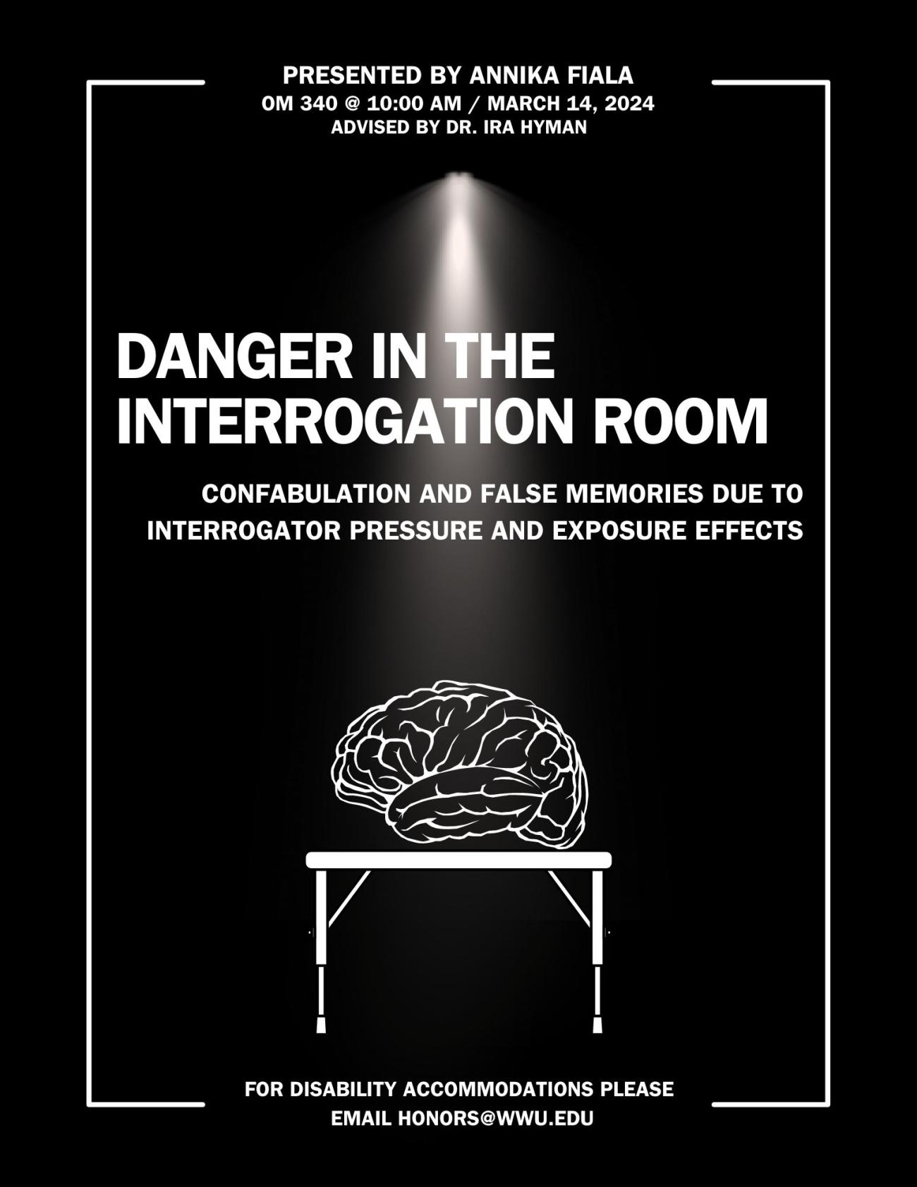 A black poster with a hanging light illuminating a white outline of the human brain on a white table. The text reads “Dangers in the Interrogation Room: Confabulation and False Memories due to Interrogator Pressure and Exposure Effects. Presented by Annika Fiala. Advised by Dr. Ira Hyman. March 14th, 2024. OM 340 at 10:00 AM. For disability accommodations please email honors@wwu.edu.