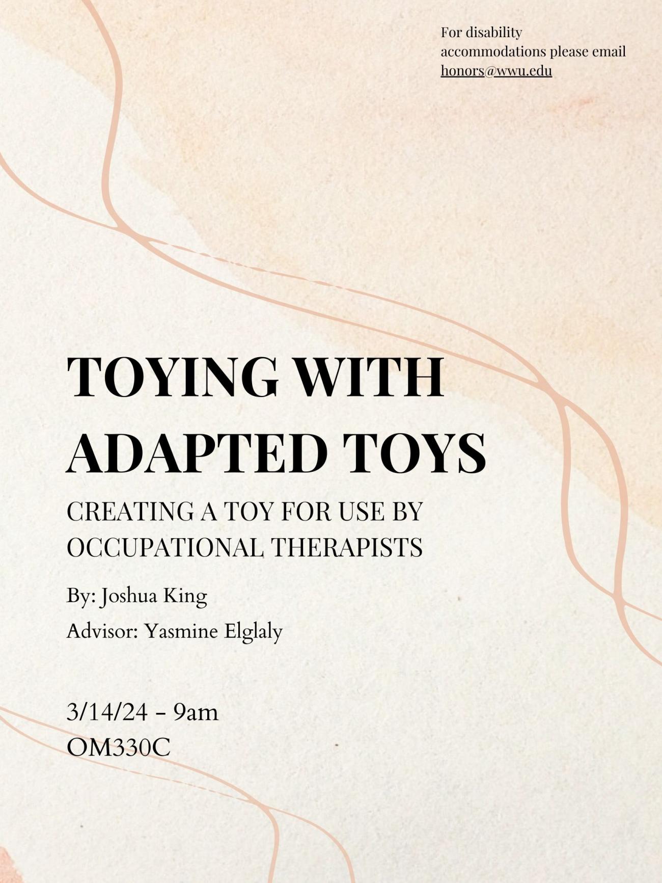 A tan background with several darker lines lazily wiggling from top left to the bottom right. The text reads "Toying with Adapted Toys. Creating a toy for use by occupational therapists. By Joshua King. Advisor: Yasmine Elglaly. 3/14/24 - 9am OM330C. For disability accommodations please email honors@wwu.edu"