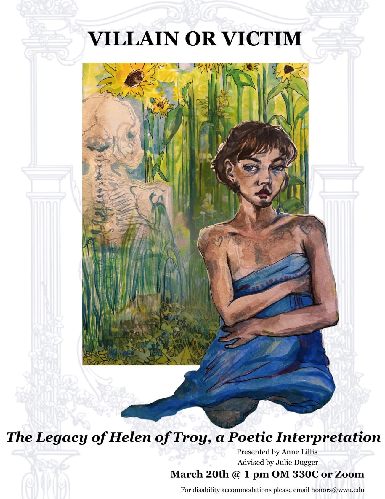 White background with a graphic inlay of a sketched frame with flowers and pillars and vases. A watercolor painting of a woman sitting clothed only in a blanket in a field of sunflowers facing forward with the outline of a skeleton to the left of her, facing away. Text reads: “Villain or Victim: The Legacy of Helen of Troy, a Poetic Interpretation. presented by Anne Lillis advised by Julie Dugger. March 20 at 1 PM OM 330C or Zoom. For disability accommodations please email honors@wwu.edu”