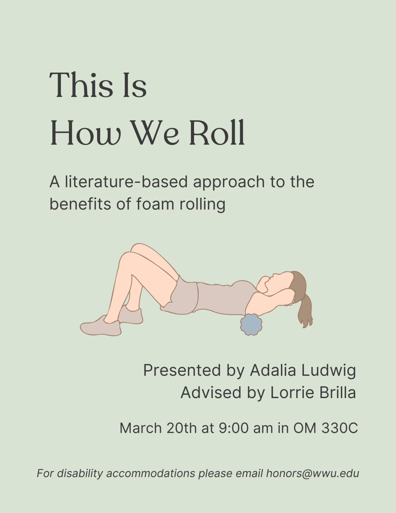 A light green background with a drawing of a person lying face up and using a foam roller on their upper back. Text reads, "This Is How We Roll: A literature-based approach to the benefits of foam rolling. Presented by Adalia Ludwig, Advised by Lorrie Brilla. March 20th at 9:00 am in OM 330C. For disability accommodations, please email honors@wwu.edu".