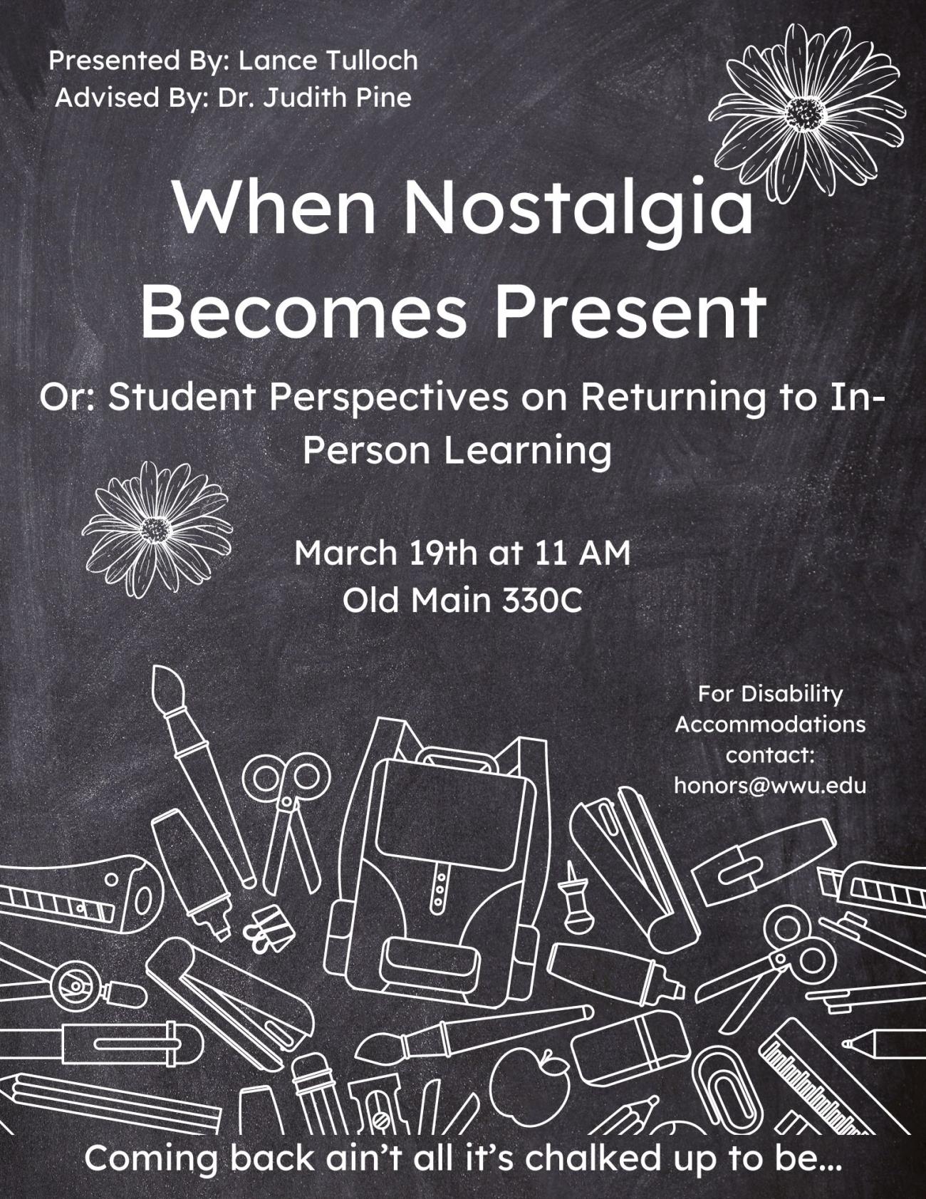 In white letters the poster reads, “Presented by Lance Tulloch, advised by Dr. Judith Pine. When Nostalgia Becomes Present; Or: Student Perspectives on Returning to In-Person Learning.” The time and location are labeled: “March 19th at 11 AM, Old Main 330C.” There is a section near the bottom of the page which reads: “For Disability Accommodations contact: honors@wwu.edu.” A Banner at the bottom of the poster reads: “Coming back ain’t all it’s chalked up to be...”